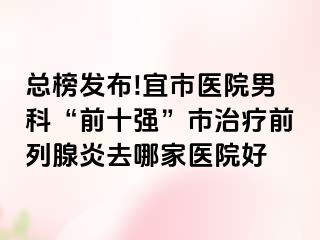 总榜发布!宜市医院男科“前十强”市治疗前列腺炎去哪家医院好