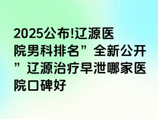 2025公布!辽源医院男科排名”全新公开”辽源治疗早泄哪家医院口碑好