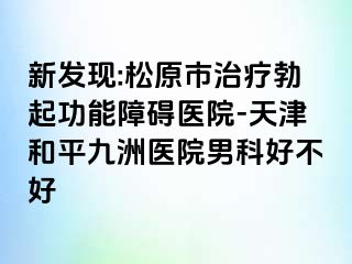 新发现:松原市治疗勃起功能障碍医院-天津和平九洲医院男科好不好