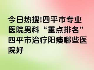 今日热搜!四平市专业医院男科“重点排名”四平市治疗阳痿哪些医院好