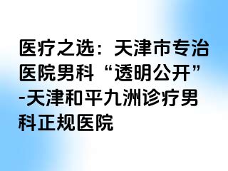 医疗之选：天津市专治医院男科“透明公开”-天津和平九洲诊疗男科正规医院