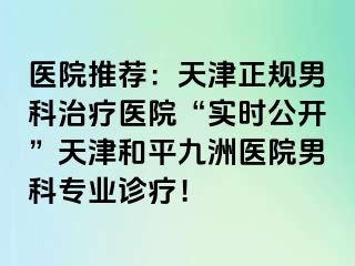 医院推荐：天津正规男科治疗医院“实时公开”天津和平九洲医院男科专业诊疗！