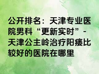 公开排名：天津专业医院男科“更新实时”-天津公主岭治疗阳痿比较好的医院在哪里
