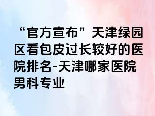 “官方宣布”天津绿园区看包皮过长较好的医院排名-天津哪家医院男科专业