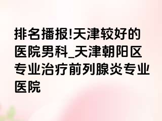 排名播报!天津较好的医院男科_天津朝阳区专业治疗前列腺炎专业医院