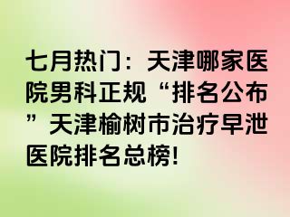 七月热门：天津哪家医院男科正规“排名公布”天津榆树市治疗早泄医院排名总榜!