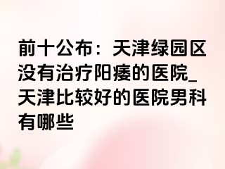 前十公布：天津绿园区没有治疗阳痿的医院_天津比较好的医院男科有哪些