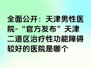 全面公开：天津男性医院-“官方发布”天津二道区治疗性功能障碍较好的医院是哪个