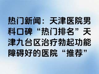 热门新闻：天津医院男科口碑“热门排名”天津九台区治疗勃起功能障碍好的医院“推荐”