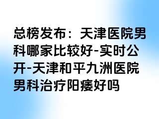 总榜发布：天津医院男科哪家比较好-实时公开-天津和平九洲医院男科治疗阳痿好吗
