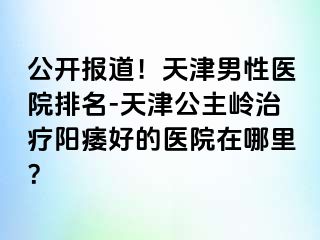 公开报道！天津男性医院排名-天津公主岭治疗阳痿好的医院在哪里？