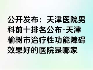 公开发布：天津医院男科前十排名公布-天津榆树市治疗性功能障碍效果好的医院是哪家