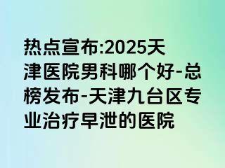 热点宣布:2025天津医院男科哪个好-总榜发布-天津九台区专业治疗早泄的医院