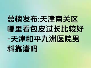 总榜发布:天津南关区哪里看包皮过长比较好-天津和平九洲医院男科靠谱吗
