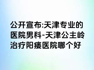 公开宣布:天津专业的医院男科-天津公主岭治疗阳痿医院哪个好