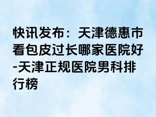 快讯发布：天津德惠市看包皮过长哪家医院好-天津正规医院男科排行榜