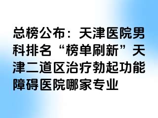 总榜公布：天津医院男科排名“榜单刷新”天津二道区治疗勃起功能障碍医院哪家专业