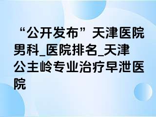 “公开发布”天津医院男科_医院排名_天津公主岭专业治疗早泄医院