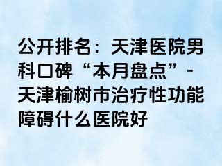 公开排名：天津医院男科口碑“本月盘点”-天津榆树市治疗性功能障碍什么医院好