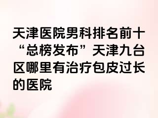 天津医院男科排名前十“总榜发布”天津九台区哪里有治疗包皮过长的医院