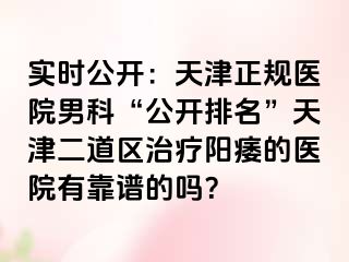 实时公开：天津正规医院男科“公开排名”天津二道区治疗阳痿的医院有靠谱的吗？