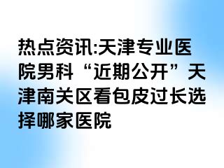 热点资讯:天津专业医院男科“近期公开”天津南关区看包皮过长选择哪家医院