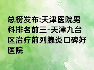 总榜发布:天津医院男科排名前三-天津九台区治疗前列腺炎口碑好医院