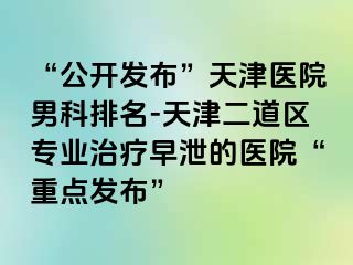 “公开发布”天津医院男科排名-天津二道区专业治疗早泄的医院“重点发布”