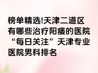 榜单精选!天津二道区有哪些治疗阳痿的医院“每日关注”天津专业医院男科排名
