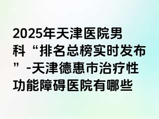 2025年天津医院男科“排名总榜实时发布”-天津德惠市治疗性功能障碍医院有哪些