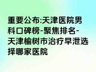 重要公布:天津医院男科口碑榜-聚焦排名-天津榆树市治疗早泄选择哪家医院