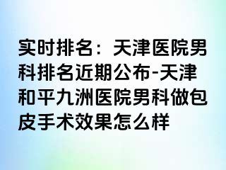 实时排名：天津医院男科排名近期公布-天津和平九洲医院男科做包皮手术效果怎么样
