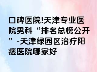 口碑医院!天津专业医院男科“排名总榜公开”-天津绿园区治疗阳痿医院哪家好