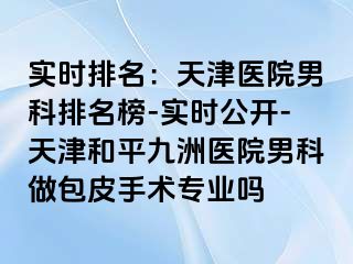 实时排名：天津医院男科排名榜-实时公开-天津和平九洲医院男科做包皮手术专业吗