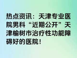 热点资讯：天津专业医院男科“近期公开”天津榆树市治疗性功能障碍好的医院！