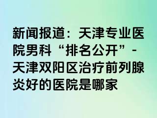 新闻报道：天津专业医院男科“排名公开”-天津双阳区治疗前列腺炎好的医院是哪家