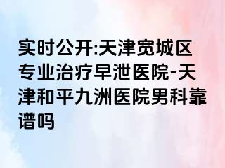 实时公开:天津宽城区专业治疗早泄医院-天津和平九洲医院男科靠谱吗