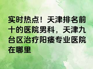 实时热点！天津排名前十的医院男科，天津九台区治疗阳痿专业医院在哪里