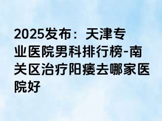 2025发布：天津专业医院男科排行榜-南关区治疗阳痿去哪家医院好