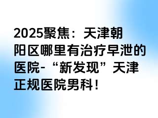 2025聚焦：天津朝阳区哪里有治疗早泄的医院-“新发现”天津正规医院男科！
