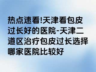 热点速看!天津看包皮过长好的医院-天津二道区治疗包皮过长选择哪家医院比较好