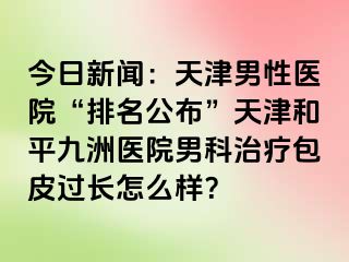 今日新闻：天津男性医院“排名公布”天津和平九洲医院男科治疗包皮过长怎么样？