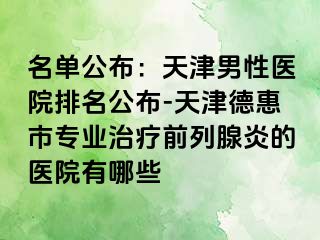 名单公布：天津男性医院排名公布-天津德惠市专业治疗前列腺炎的医院有哪些