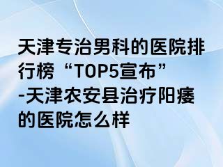 天津专治男科的医院排行榜“TOP5宣布”-天津农安县治疗阳痿的医院怎么样