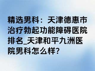 精选男科：天津德惠市治疗勃起功能障碍医院排名_天津和平九洲医院男科怎么样？