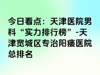 今日看点：天津医院男科“实力排行榜”-天津宽城区专治阳痿医院总排名