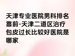 天津专业医院男科排名靠前-天津二道区治疗包皮过长比较好医院是哪家
