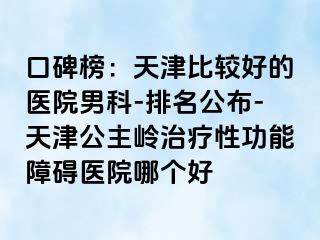 口碑榜：天津比较好的医院男科-排名公布-天津公主岭治疗性功能障碍医院哪个好