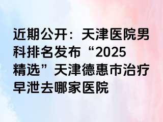 近期公开：天津医院男科排名发布“2025精选”天津德惠市治疗早泄去哪家医院