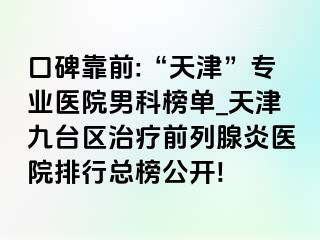 口碑靠前:“天津”专业医院男科榜单_天津九台区治疗前列腺炎医院排行总榜公开!